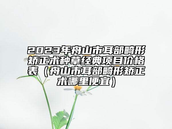2023年舟山市耳部畸形矫正术种草经典项目价格表（舟山市耳部畸形矫正术哪里便宜）