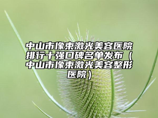 中山市像束激光美容医院排行十强口碑名单发布（中山市像束激光美容整形医院）