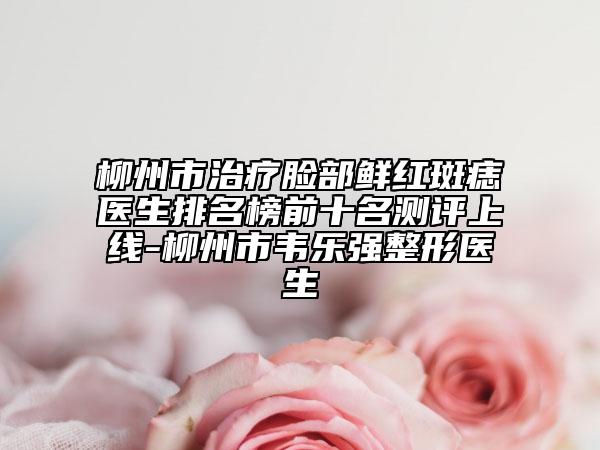 柳州市治疗脸部鲜红斑痣医生排名榜前十名测评上线-柳州市韦乐强整形医生