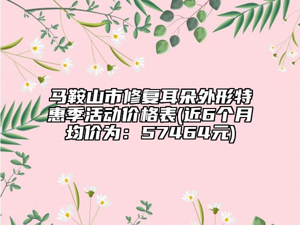 马鞍山市修复耳朵外形特惠季活动价格表(近6个月均价为：57464元)