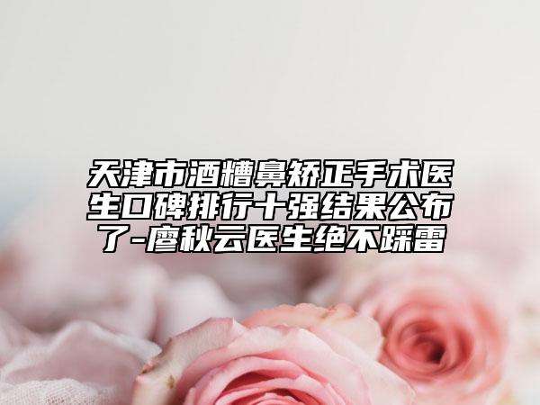 天津市酒糟鼻矫正手术医生口碑排行十强结果公布了-廖秋云医生绝不踩雷