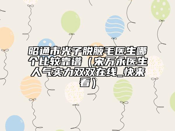 昭通市光子脱腋毛医生哪个比较靠谱（宋万永医生人气实力双双在线_快来看）