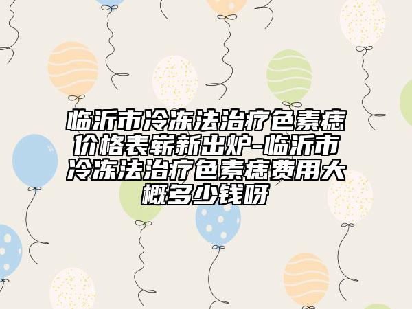 临沂市冷冻法治疗色素痣价格表崭新出炉-临沂市冷冻法治疗色素痣费用大概多少钱呀