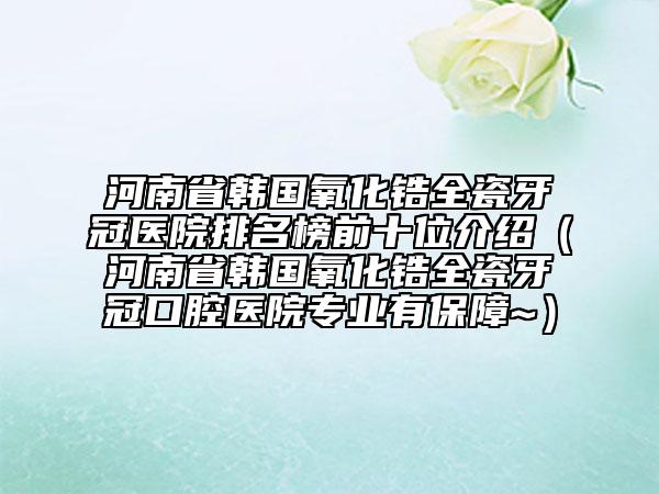 河南省韩国氧化锆全瓷牙冠医院排名榜前十位介绍（河南省韩国氧化锆全瓷牙冠口腔医院专业有保障~）