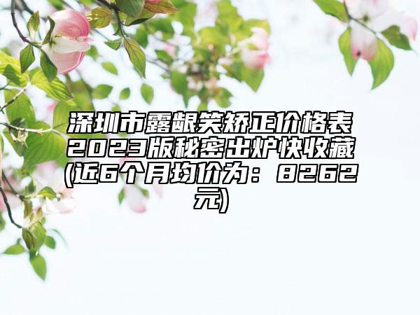 深圳市露龈笑矫正价格表2023版秘密出炉快收藏(近6个月均价为：8262元)