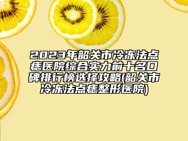 2023年韶关市冷冻法点痣医院综合实力前十名口碑排行榜选择攻略(韶关市冷冻法点痣整形医院)