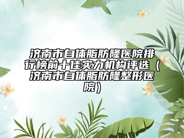 济南市自体脂肪隆医院排行榜前十佳实力机构评选（济南市自体脂肪隆整形医院）