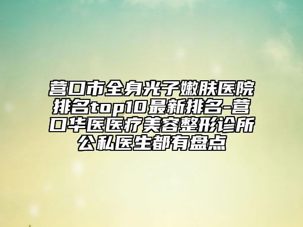 营口市全身光子嫩肤医院排名top10最新排名-营口华医医疗美容整形诊所公私医生都有盘点