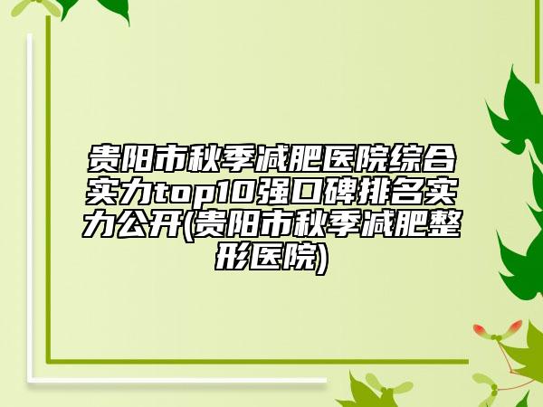 贵阳市秋季减肥医院综合实力top10强口碑排名实力公开(贵阳市秋季减肥整形医院)