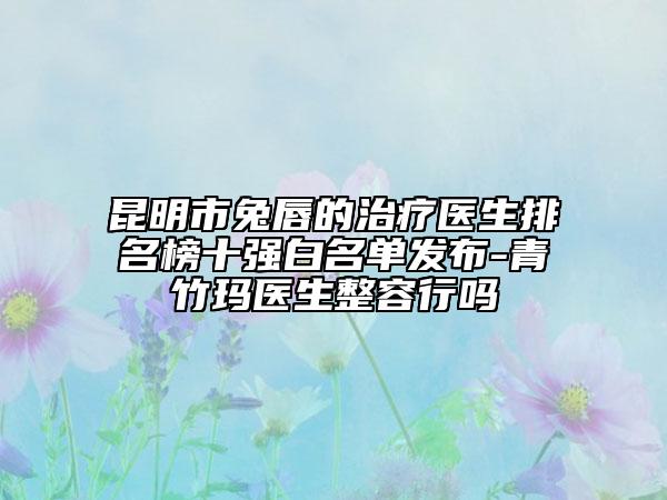 昆明市兔唇的治疗医生排名榜十强白名单发布-青竹玛医生整容行吗
