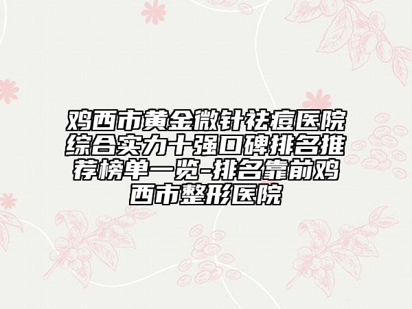 鸡西市黄金微针祛痘医院综合实力十强口碑排名推荐榜单一览-排名靠前鸡西市整形医院