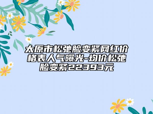 太原市松弛脸变紧网红价格表人气曝光-均价松弛脸变紧22393元