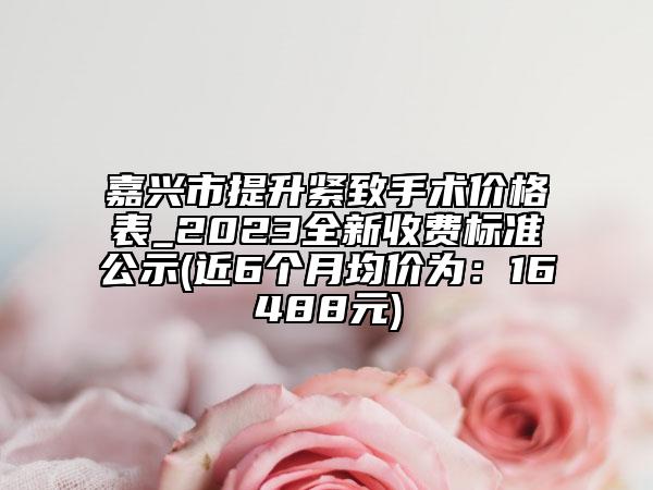 嘉兴市提升紧致手术价格表_2023全新收费标准公示(近6个月均价为：16488元)