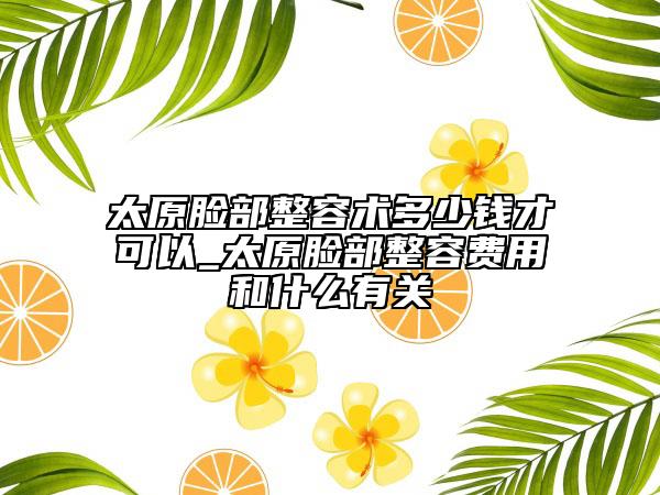 太原脸部整容术多少钱才可以_太原脸部整容费用和什么有关