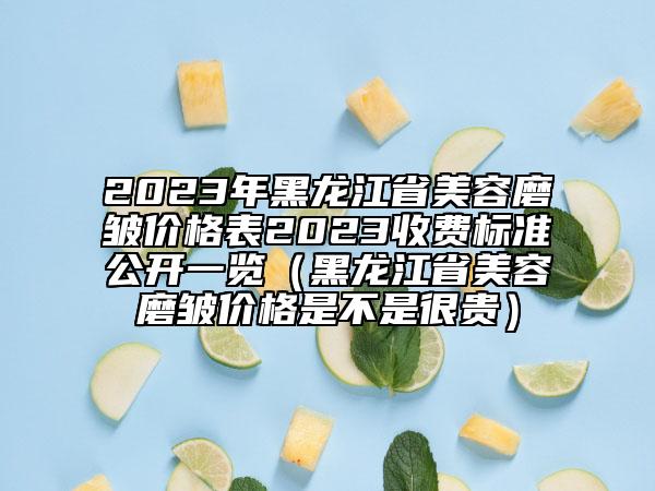 2023年黑龙江省美容磨皱价格表2023收费标准公开一览（黑龙江省美容磨皱价格是不是很贵）