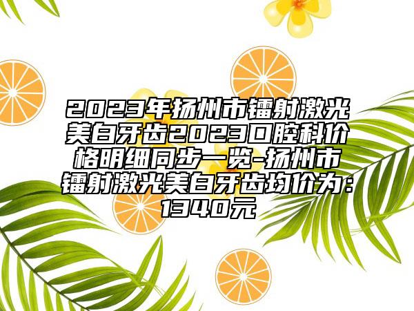 2023年扬州市镭射激光美白牙齿2023口腔科价格明细同步一览-扬州市镭射激光美白牙齿均价为：1340元