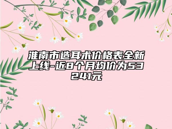 淮南市造耳术价格表全新上线-近8个月均价为53241元