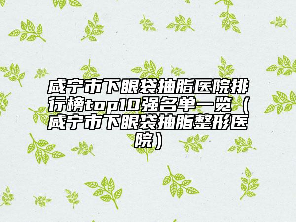 咸宁市下眼袋抽脂医院排行榜top10强名单一览（咸宁市下眼袋抽脂整形医院）