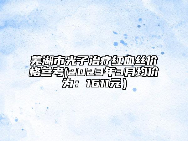芜湖市光子治疗红血丝价格参考(2023年3月均价为：1611元）