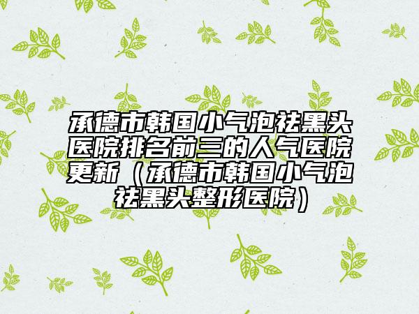 承德市韩国小气泡祛黑头医院排名前三的人气医院更新（承德市韩国小气泡祛黑头整形医院）