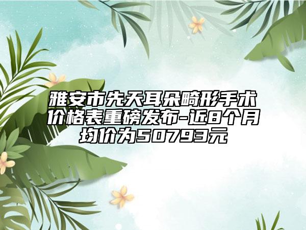 雅安市先天耳朵畸形手术价格表重磅发布-近8个月均价为50793元