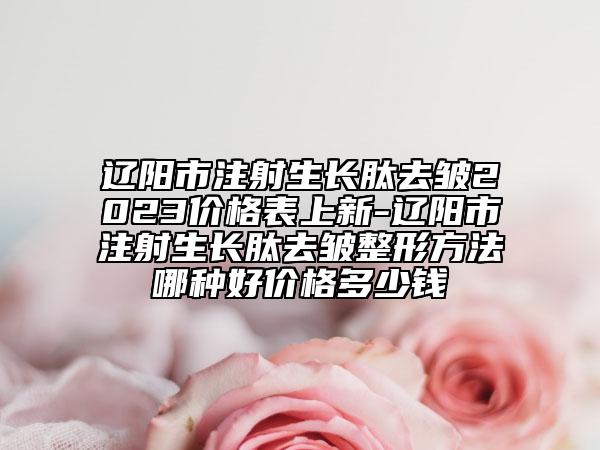 辽阳市注射生长肽去皱2023价格表上新-辽阳市注射生长肽去皱整形方法哪种好价格多少钱