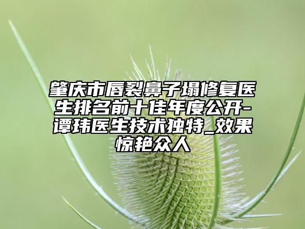 肇庆市唇裂鼻子塌修复医生排名前十佳年度公开-谭玮医生技术独特_效果惊艳众人