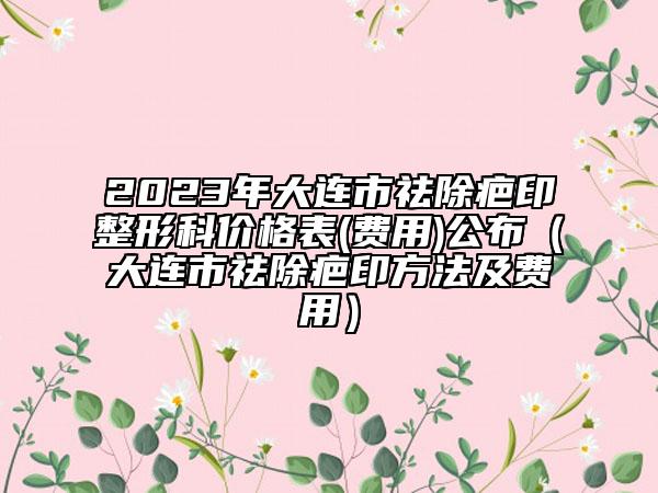 2023年大连市祛除疤印整形科价格表(费用)公布（大连市祛除疤印方法及费用）