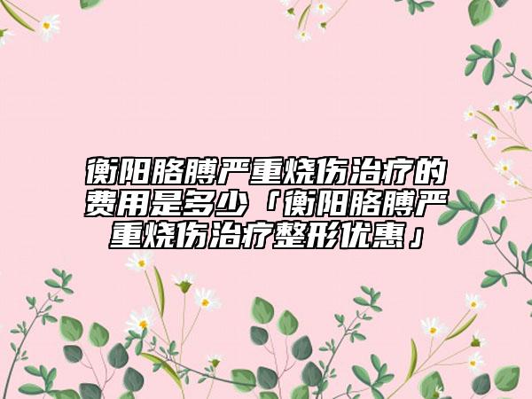 衡阳胳膊严重烧伤治疗的费用是多少「衡阳胳膊严重烧伤治疗整形优惠」