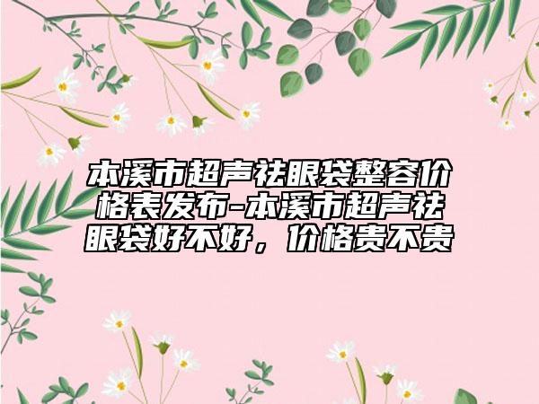 本溪市超声祛眼袋整容价格表发布-本溪市超声祛眼袋好不好，价格贵不贵