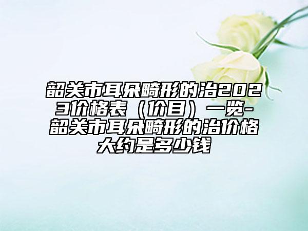 韶关市耳朵畸形的治2023价格表（价目）一览-韶关市耳朵畸形的治价格大约是多少钱