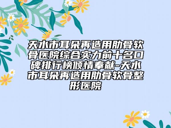 天水市耳朵再造用肋骨软骨医院综合实力前十名口碑排行榜倾情奉献-天水市耳朵再造用肋骨软骨整形医院