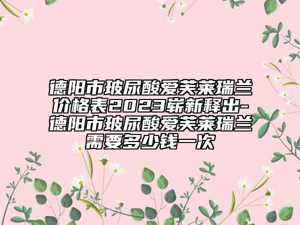 德阳市玻尿酸爱芙莱瑞兰价格表2023崭新释出-德阳市玻尿酸爱芙莱瑞兰需要多少钱一次