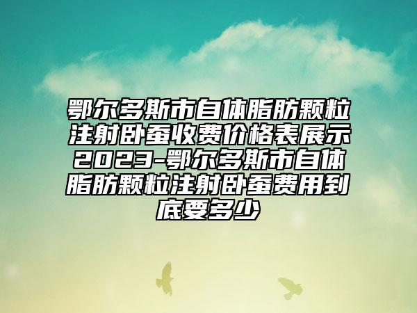 鄂尔多斯市自体脂肪颗粒注射卧蚕收费价格表展示2023-鄂尔多斯市自体脂肪颗粒注射卧蚕费用到底要多少