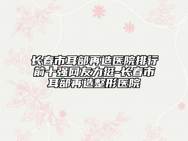 长春市耳部再造医院排行前十强网友力挺-长春市耳部再造整形医院
