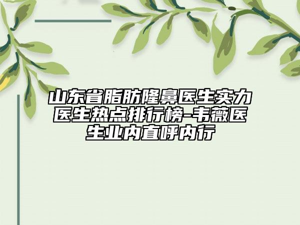 山东省脂肪隆鼻医生实力医生热点排行榜-韦薇医生业内直呼内行
