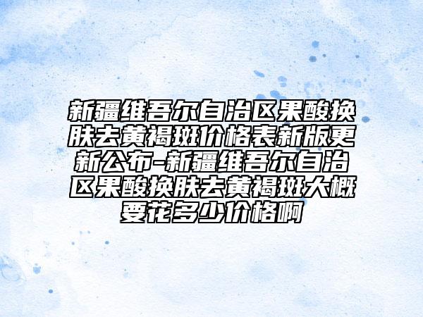 新疆维吾尔自治区果酸换肤去黄褐斑价格表新版更新公布-新疆维吾尔自治区果酸换肤去黄褐斑大概要花多少价格啊