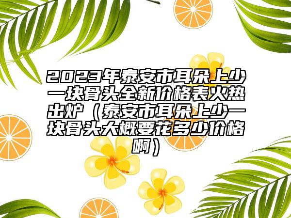 2023年泰安市耳朵上少一块骨头全新价格表火热出炉（泰安市耳朵上少一块骨头大概要花多少价格啊）