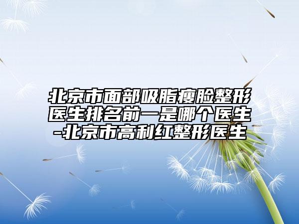 北京市面部吸脂瘦脸整形医生排名前一是哪个医生-北京市高利红整形医生