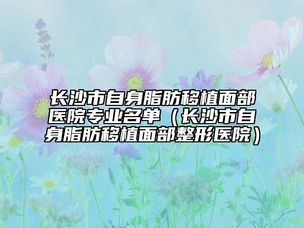 长沙市自身脂肪移植面部医院专业名单（长沙市自身脂肪移植面部整形医院）