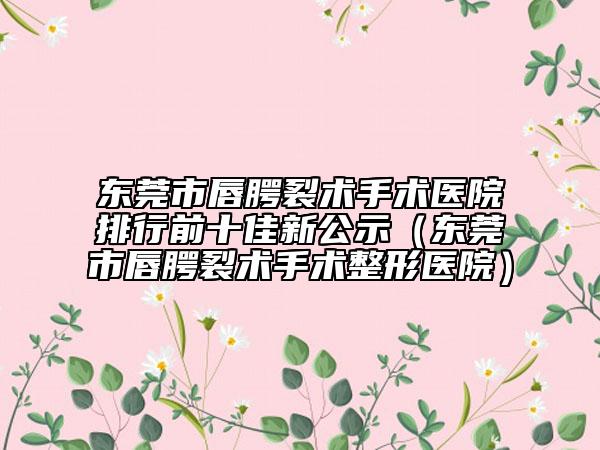 东莞市唇腭裂术手术医院排行前十佳新公示（东莞市唇腭裂术手术整形医院）
