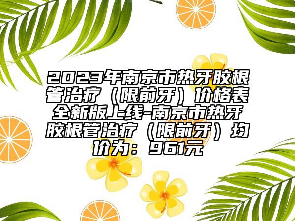 2023年南京市热牙胶根管治疗（限前牙）价格表全新版上线-南京市热牙胶根管治疗（限前牙）均价为：961元