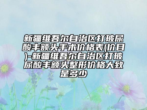 新疆维吾尔自治区打玻尿酸丰额头手术价格表(价目)-新疆维吾尔自治区打玻尿酸丰额头整形价格大致是多少