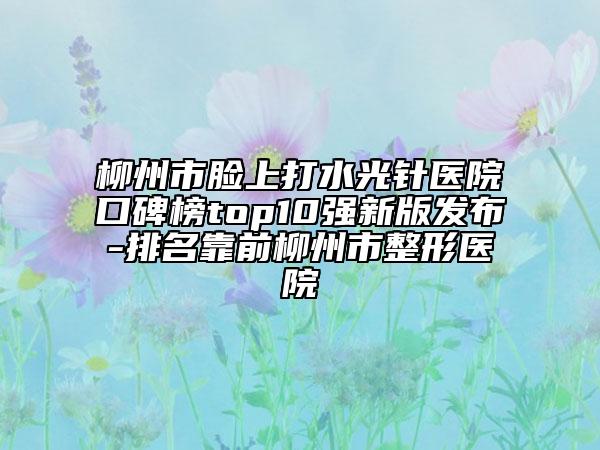 柳州市脸上打水光针医院口碑榜top10强新版发布-排名靠前柳州市整形医院