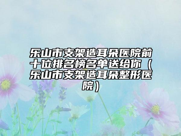 乐山市支架造耳朵医院前十位排名榜名单送给你（乐山市支架造耳朵整形医院）