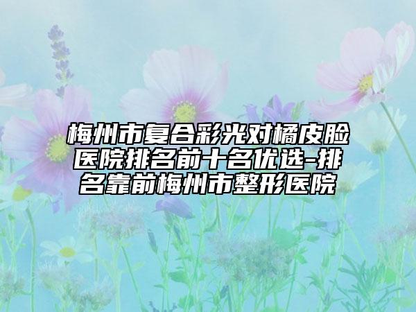 梅州市复合彩光对橘皮脸医院排名前十名优选-排名靠前梅州市整形医院
