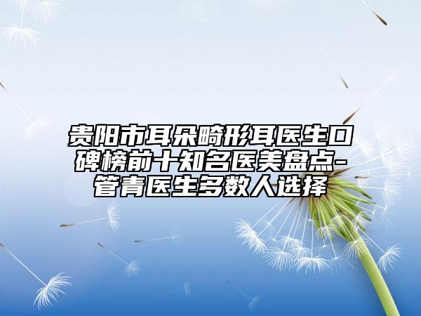 贵阳市耳朵畸形耳医生口碑榜前十知名医美盘点-管青医生多数人选择