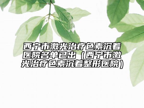 西宁市激光治疗色素沉着医院名单已出（西宁市激光治疗色素沉着整形医院）