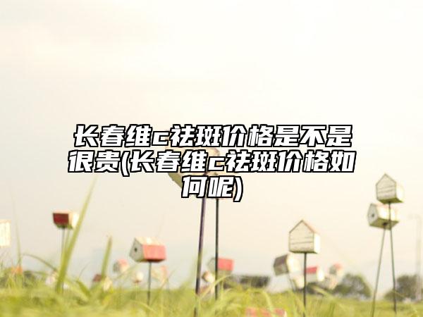 长春维c祛斑价格是不是很贵(长春维c祛斑价格如何呢)