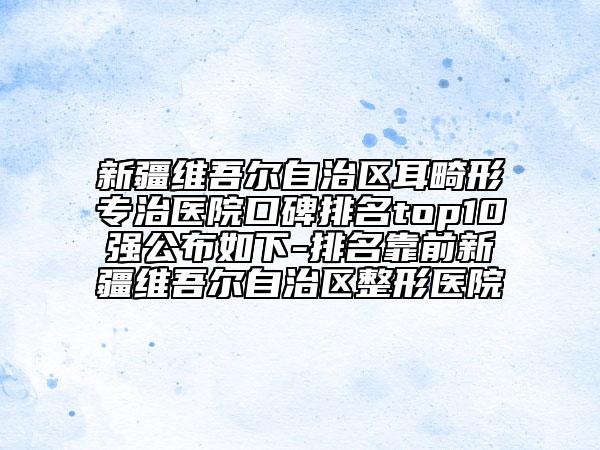 新疆维吾尔自治区耳畸形专治医院口碑排名top10强公布如下-排名靠前新疆维吾尔自治区整形医院